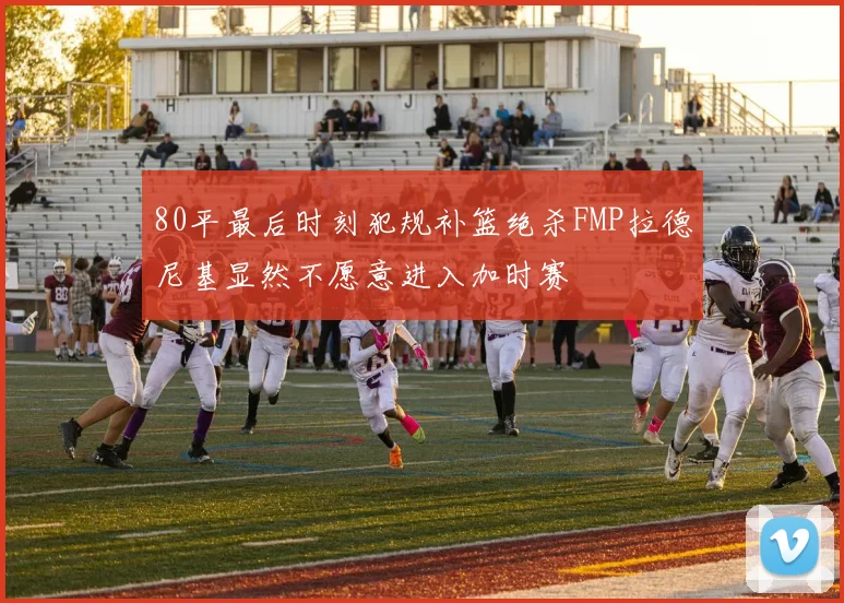 80平最后时刻犯规补篮绝杀FMP拉德尼基显然不愿意进入加时赛