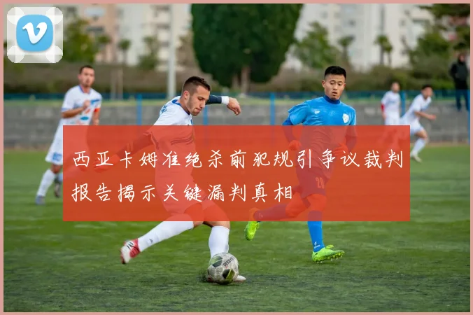 西亚卡姆准绝杀前犯规引争议裁判报告揭示关键漏判真相