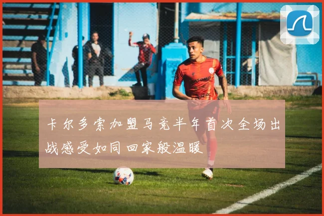 卡尔多索加盟马竞半年首次全场出战感受如同回家般温暖