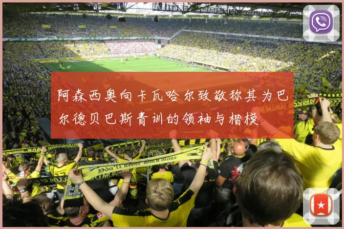 阿森西奥向卡瓦哈尔致敬称其为巴尔德贝巴斯青训的领袖与楷模