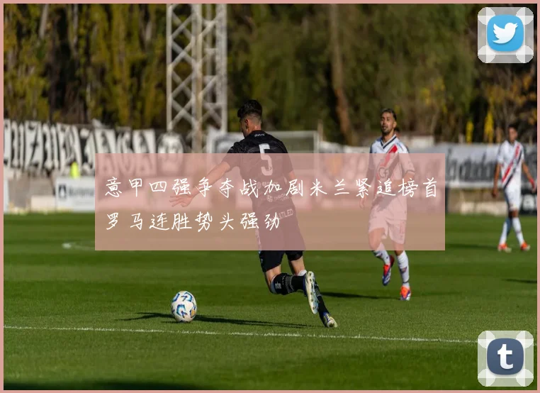 意甲四强争夺战加剧米兰紧追榜首罗马连胜势头强劲