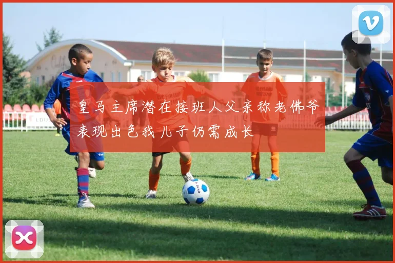 皇马主席潜在接班人父亲称老佛爷表现出色我儿子仍需成长