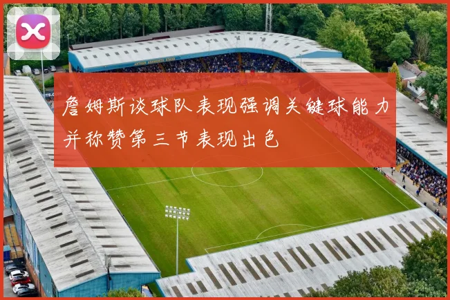 詹姆斯谈球队表现强调关键球能力并称赞第三节表现出色