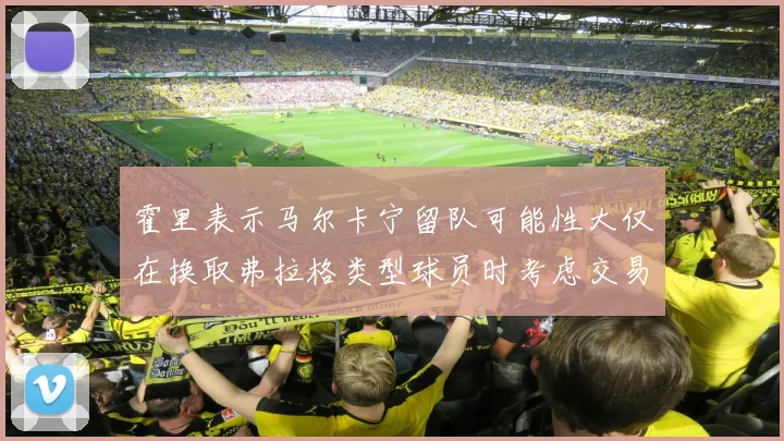 霍里表示马尔卡宁留队可能性大仅在换取弗拉格类型球员时考虑交易
