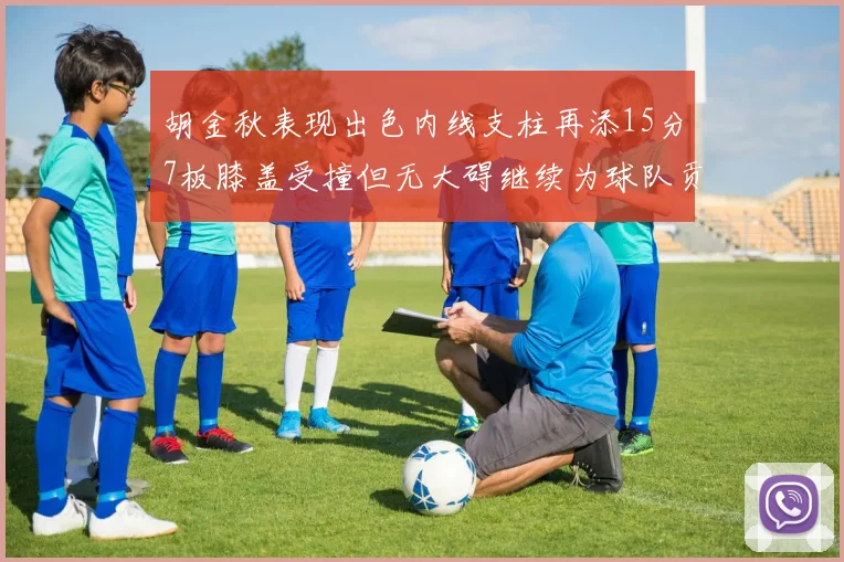 胡金秋表现出色内线支柱再添15分7板膝盖受撞但无大碍继续为球队贡献力量