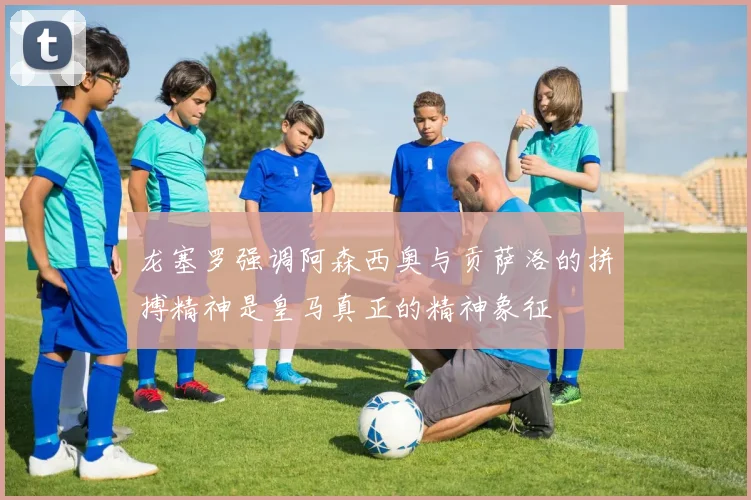 龙塞罗强调阿森西奥与贡萨洛的拼搏精神是皇马真正的精神象征