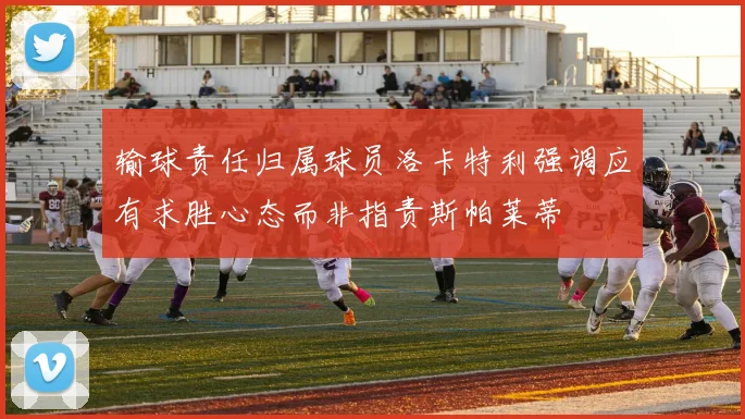 输球责任归属球员洛卡特利强调应有求胜心态而非指责斯帕莱蒂