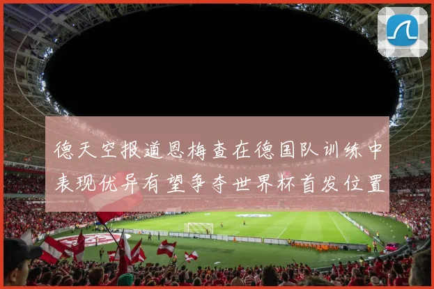 德天空报道恩梅查在德国队训练中表现优异有望争夺世界杯首发位置