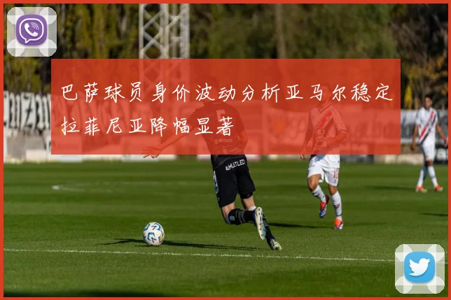 巴萨球员身价波动分析亚马尔稳定拉菲尼亚降幅显著