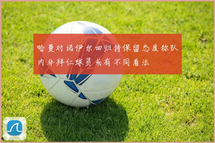 哈曼对诺伊尔回归持保留态度称队内非拜仁球员或有不同看法