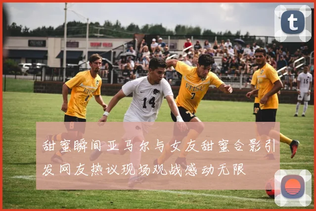甜蜜瞬间亚马尔与女友甜蜜合影引发网友热议现场观战感动无限