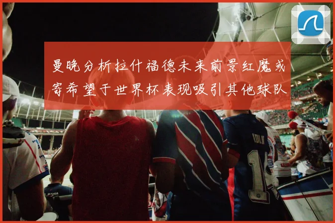 曼晚分析拉什福德未来前景红魔或寄希望于世界杯表现吸引其他球队