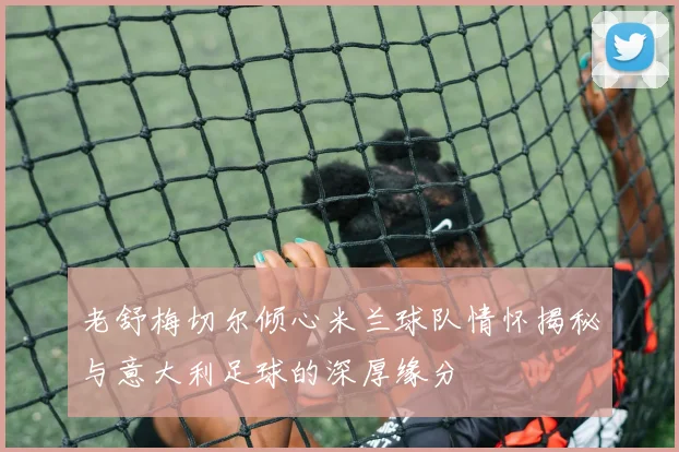 老舒梅切尔倾心米兰球队情怀揭秘与意大利足球的深厚缘分