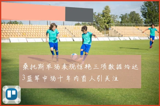桑托斯单场表现惊艳三项数据均达3蓝军中场十年内首人引关注