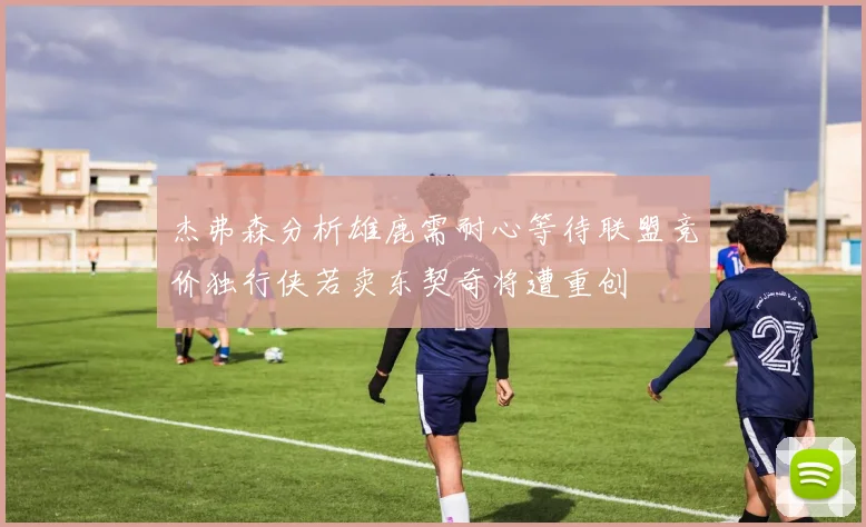 杰弗森分析雄鹿需耐心等待联盟竞价独行侠若卖东契奇将遭重创