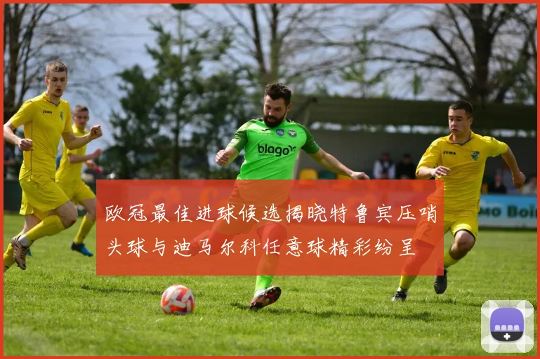欧冠最佳进球候选揭晓特鲁宾压哨头球与迪马尔科任意球精彩纷呈
