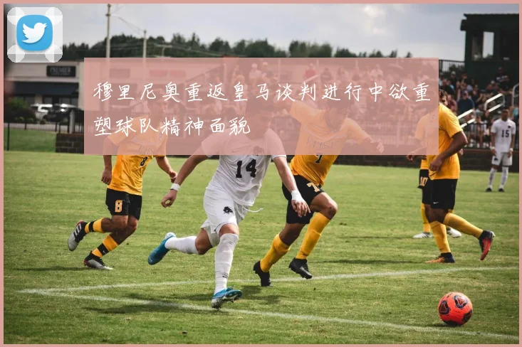 穆里尼奥重返皇马谈判进行中欲重塑球队精神面貌