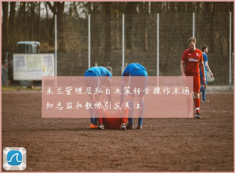 米兰管理层私自决策转会操作未通知总监和教练引发关注