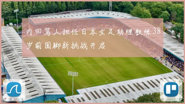 内田笃人担任日本女足助理教练38岁前国脚新挑战开启