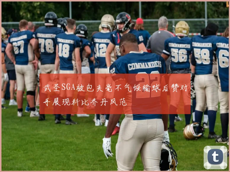 武圣SGA被包夹毫不气馁输球后赞对手展现科比乔丹风范