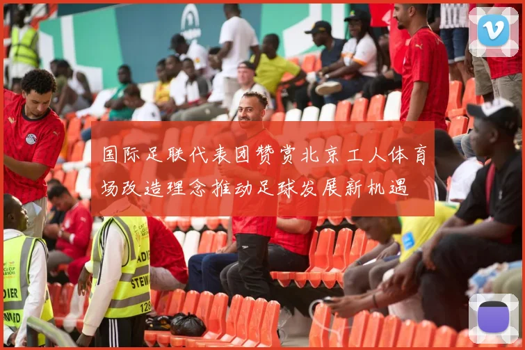 国际足联代表团赞赏北京工人体育场改造理念推动足球发展新机遇